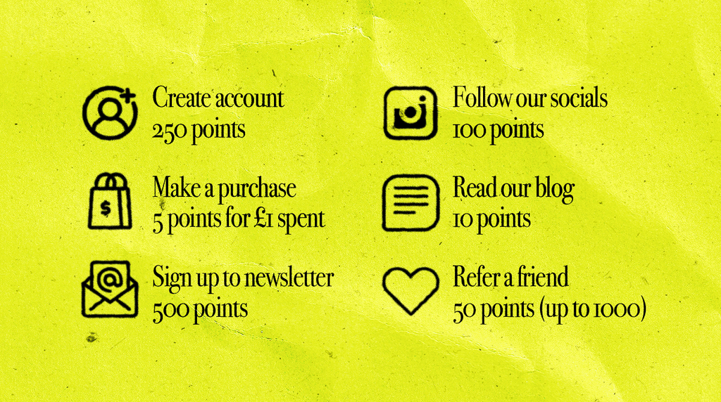 Create account 250 points. Make a purchase 5 points for £1 spent. Sign up to newsletter 500 points.  Follow our socials 100 points. Read our blog 10 points. Refer a friend 50 points (up to 1000).
